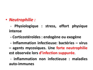 • Neutrophilie :
- Physiologique : stress, effort physique
intense
- Corticostéroïdes : endogène ou exogène
- Inflammation infectieuse: bactéries – virus
– agents mycosiques. Une forte neutrophilie
est observée lors d’infection suppurée.
- inflammation non infectieuse : maladies
auto-immunes
 
