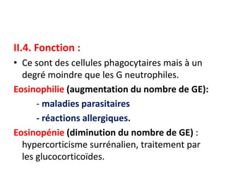 II.4. Fonction :
• Ce sont des cellules phagocytaires mais à un
degré moindre que les G neutrophiles.
Eosinophilie (augmentation du nombre de GE):
- maladies parasitaires
- réactions allergiques.
Eosinopénie (diminution du nombre de GE) :
hypercorticisme surrénalien, traitement par
les glucocorticoïdes.
 