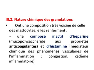 III.2. Nature chimique des granulations
• Ont une composition très voisine de celle
des mastocytes, elles renferment :
- une composé inactif d’héparine
(mucopolysaccharide aux propriétés
anticoagulantes) et d’histamine (médiateur
chimique des phénomènes vasculaires de
l’inflammation : congestion, œdème
inflammatoire).
 