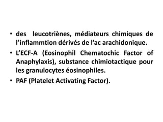 • des leucotriènes, médiateurs chimiques de
l’inflammtion dérivés de l’ac arachidonique.
• L’ECF-A (Eosinophil Chematochic Factor of
Anaphylaxis), substance chimiotactique pour
les granulocytes éosinophiles.
• PAF (Platelet Activating Factor).
 
