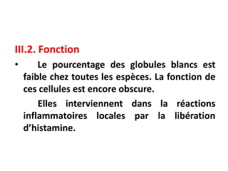III.2. Fonction
• Le pourcentage des globules blancs est
faible chez toutes les espèces. La fonction de
ces cellules est encore obscure.
Elles interviennent dans la réactions
inflammatoires locales par la libération
d’histamine.
 