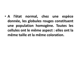 • A l’état normal, chez une espèce
donnée, les globules rouges constituent
une population homogène. Toutes les
cellules ont le même aspect : elles ont la
même taille et la même coloration.
 