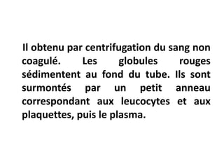 Il obtenu par centrifugation du sang non
coagulé. Les globules rouges
sédimentent au fond du tube. Ils sont
surmontés par un petit anneau
correspondant aux leucocytes et aux
plaquettes, puis le plasma.
 