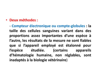 • Deux méthodes :
- Compteur électronique ou compte-globules : la
taille des cellules sanguines variant dans des
proportions assez importantes d’une espèce à
l’autre, les résultats de la mesure ne sont fiables
que si l’appareil employé est étalonné pour
l’espèce étudiée. (certains appareils
d’hématologie humaine, non réglables, sont
inadaptés à la biologie vétérinaire)
 