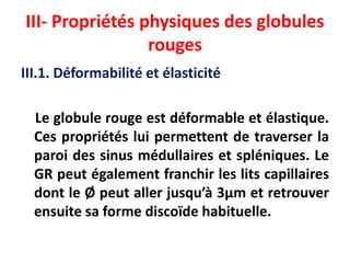 III- Propriétés physiques des globules
rouges
III.1. Déformabilité et élasticité
Le globule rouge est déformable et élastique.
Ces propriétés lui permettent de traverser la
paroi des sinus médullaires et spléniques. Le
GR peut également franchir les lits capillaires
dont le Ø peut aller jusqu’à 3µm et retrouver
ensuite sa forme discoïde habituelle.
 