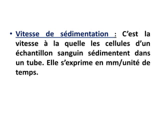 • Vitesse de sédimentation : C’est la
vitesse à la quelle les cellules d’un
échantillon sanguin sédimentent dans
un tube. Elle s’exprime en mm/unité de
temps.
 