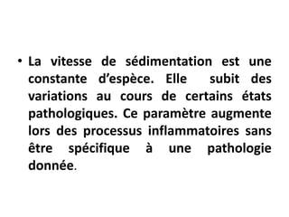 • La vitesse de sédimentation est une
constante d’espèce. Elle subit des
variations au cours de certains états
pathologiques. Ce paramètre augmente
lors des processus inflammatoires sans
être spécifique à une pathologie
donnée.
 