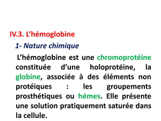 IV.3. L’hémoglobine
1- Nature chimique
L’hémoglobine est une chromoprotéine
constituée d’une holoprotéine, la
globine, associée à des éléments non
protéiques : les groupements
prosthétiques ou hémes. Elle présente
une solution pratiquement saturée dans
la cellule.
 