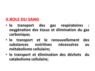 II.ROLE DU SANG
• le transport des gaz respiratoires :
oxygénation des tissus et élimination du gaz
carbonique;
• le transport et le renouvellement des
substances nutritives nécessaires au
métabolisme cellulaire;
• le transport et élimination des déchets du
catabolisme cellulaire;
 