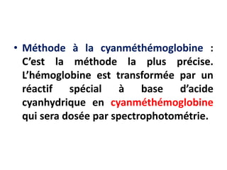 • Méthode à la cyanméthémoglobine :
C’est la méthode la plus précise.
L’hémoglobine est transformée par un
réactif spécial à base d’acide
cyanhydrique en cyanméthémoglobine
qui sera dosée par spectrophotométrie.
 