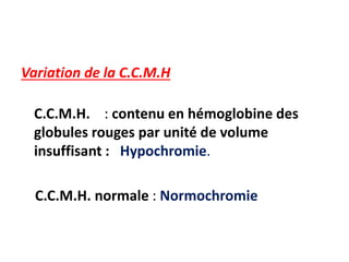 Variation de la C.C.M.H
C.C.M.H. : contenu en hémoglobine des
globules rouges par unité de volume
insuffisant : Hypochromie.
C.C.M.H. normale : Normochromie
 