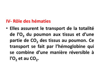 IV- Rôle des hématies
• Elles assurent le transport de la totalité
de l’O2 du poumon aux tissus et d’une
partie de CO2 des tissus au poumon. Ce
transport se fait par l’hémoglobine qui
se combine d’une manière réversible à
l’O2 et au CO2.
 