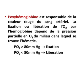 • L’oxyhémoglobine est responsable de la
couleur rouge du sang artériel. La
fixation ou libération de l’O2 par
l’hémoglobine dépend de la pression
partielle en O2 du milieu dans lequel se
trouve l’hématie.
PO2 > 80mm Hg  fixation
PO2 < 80mm Hg  Libération
 