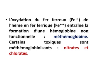 • L’oxydation du fer ferreux (Fe++) de
l’hème en fer ferrique (Fe+++) entraîne la
formation d’une hémoglobine non
fonctionnelle : méthémoglobine.
Certains toxiques sont
méthémoglobinisants : nitrates et
chlorates.
 