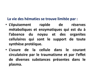 La vie des hématies se trouve limitée par :
• L’épuisement rapide de réserves
métaboliques et enzymatiques qui est du à
l’absence du noyau et des organites
cellulaires qui sont le support de toute
synthèse protéique.
• L’usure de la cellule dans le courant
circulatoire par le traumatisme et par l’effet
de diverses substances présentes dans le
plasma.
 