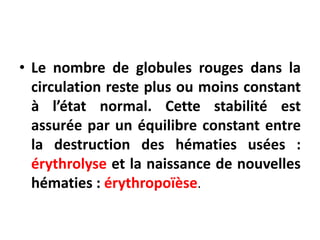 • Le nombre de globules rouges dans la
circulation reste plus ou moins constant
à l’état normal. Cette stabilité est
assurée par un équilibre constant entre
la destruction des hématies usées :
érythrolyse et la naissance de nouvelles
hématies : érythropoïèse.
 