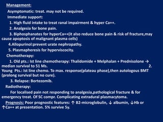Management:
Asymptomatic: treat. may not be required.
Immediate support:
1. High fluid intake to treat ranal impairment & hyper Ca++.
2. Analgesia for bone pain.
3. Biphosphanates for hyperCa++(it also reduce bone pain & risk of fracture,may
cause apoptosis of malignant plasma cells)
4.Allopurinol:prevent urate nephropathy.
5. Plasmapheresis for hyperviscocity.
Chemotherapy:
1. Old pts.: Ist line chemotherapy: Thalidomide + Melphalan + Prednisolone →
median survival to 51 Ms. 2.
Young Pts.: Ist line chemo. To max. response(plateau phase),then autologous BMT
(prolong survival but no cure).
3. Relapse: Bortezomib.
Radiotherapy:
For localised pain not responding to analgesia,pathological fracture & for
emergency treat. Of SC compr. Complicating extradural plasmacytoma.
Prognosis: Poor prognostic features: ↑ B2-microglobulin, ↓ albumin, ↓Hb or
↑Ca++ at presentation. 5% survive 5y.
 
