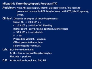 Idiopathic Thrombocytopenic Purpura (ITP)
Aetiology : Auto Abs against plat. Memb. Glucoprotein Ilb / IIIa leads to
premature removal by RES. May be assoc. with CTD, HIV, Pregnancy,
Drugs.
Clinical : Depends on degree of thrombocytopenia.
Spont. Bl. < 20 X 109 / L
< 10 X 109 / L – Risk of I.C. Bleeding
Higher count : Easy Bruising. Epistaxis, Menorrhagia
> 50 X 109 / L – accidental.
F > M
Preceeding Viral inf. – unusual.
CTD at presentation or later
Splenomegally – Unusual.
Lab. : BI. Film – reduced plat.
B. M. – Incr. or normal Megakaryocytes.
Plat. Abs - positive
D.D. : Acute leulcemia, Apl. An., DIC, SLE.
 