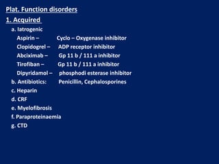 Plat. Function disorders
1. Acquired
a. Iatrogenic
Aspirin – Cyclo – Oxygenase inhibitor
Clopidogrel – ADP receptor inhibitor
Abciximab – Gp 11 b / 111 a inhibitor
Tirofiban – Gp 11 b / 111 a inhibitor
Dipyridamol – phosphodi esterase inhibitor
b. Antibiotics: Penicillin, Cephalosporines
c. Heparin
d. CRF
e. Myelofibrosis
f. Paraproteinaemia
g. CTD
 
