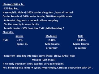 Haemophilia A :
. X-linked Rec.
Haemophilic Male → 100% carrier daughters , boys all normal
Carrier Female → 50% carrier female, 50% Haemophilic male
. Antenetal diagnosis : chorionic villous sampling
. Similar severity in same family
. Female carrier : 50% have low F VIII , Mild bleeding ?
Clinically :
Severe Moderate Mild
F VIII < 1% 2-10% 10-15%
Spont. Bl. Mild Trauma Major Trauma
or surgery or surgery
. Recurrent bleeding into large joints (Knee, Elbow, Ankle, Hip)
Muscles (Calf, Psoas)
If no early treatment : Hot, swollen, very painful joint.
Rec. bleeding into joints → synov. Hypertrophy, Cartilage destruction With OA .
 