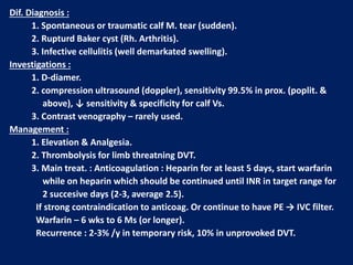 Dif. Diagnosis :
1. Spontaneous or traumatic calf M. tear (sudden).
2. Rupturd Baker cyst (Rh. Arthritis).
3. Infective cellulitis (well demarkated swelling).
Investigations :
1. D-diamer.
2. compression ultrasound (doppler), sensitivity 99.5% in prox. (poplit. &
above), ↓ sensitivity & specificity for calf Vs.
3. Contrast venography – rarely used.
Management :
1. Elevation & Analgesia.
2. Thrombolysis for limb threatning DVT.
3. Main treat. : Anticoagulation : Heparin for at least 5 days, start warfarin
while on heparin which should be continued until INR in target range for
2 succesive days (2-3, average 2.5).
If strong contraindication to anticoag. Or continue to have PE → IVC filter.
Warfarin – 6 wks to 6 Ms (or longer).
Recurrence : 2-3% /y in temporary risk, 10% in unprovoked DVT.
 