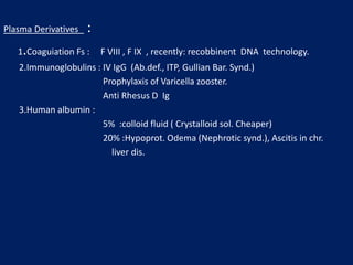 Plasma Derivatives :
1.Coaguiation Fs : F VIII , F IX , recently: recobbinent DNA technology.
2.Immunoglobulins : IV IgG (Ab.def., ITP, Gullian Bar. Synd.)
Prophylaxis of Varicella zooster.
Anti Rhesus D Ig
3.Human albumin :
5% :colloid fluid ( Crystalloid sol. Cheaper)
20% :Hypoprot. Odema (Nephrotic synd.), Ascitis in chr.
liver dis.
 
