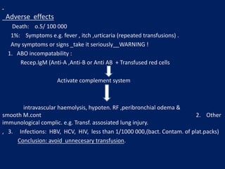 Adverse effects
Death: o.5/ 100 000
1%: Symptoms e.g. fever , itch ,urticaria (repeated transfusions) .
Any symptoms or signs _take it seriously__WARNING !
1. ABO incompatability :
Recep.IgM (Anti-A ,Anti-B or Anti AB + Transfused red cells
Activate complement system
intravascular haemolysis, hypoten. RF ,peribronchial odema &
smooth M.cont 2. Other
immunological complic. e.g. Transf. assosiated lung injury.
, 3. Infections: HBV, HCV, HIV, less than 1/1000 000,(bact. Contam. of plat.packs)
Conclusion: avoid unnecesary transfusion.
 