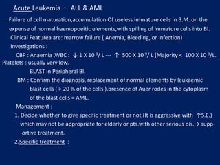 Acute Leukemia : ALL & AML
Failure of cell maturation,accumulation Of useless immature cells in B.M. on the
expense of normal haemopoeitic elements,with spilling of immature cells into Bl.
Clinical Featurea are: marrow failure ( Anemia, Bleeding, or Infection)
Investigations :
CBP : Anaemia ,WBC : ↓ 1 X 10 9/ L --- ↑ 500 X 10 9/ L (Majority ˂ 100 X 10 9/L.
Platelets : usually very low.
BLAST in Peripheral Bl.
BM : Confirm the diagnosis, replacement of normal elements by leukaemic
blast cells ( ˃ 20 % of the cells ),presence of Auer rodes in the cytoplasm
of the blast cells = AML.
Management :
1. Decide whether to give specific treatment or not,(It is aggressive with ↑S.E.)
which may not be appropriate for elderly or pts.with other serious dis.→ supp-
-ortive treatment.
2.Specific treatment :
 