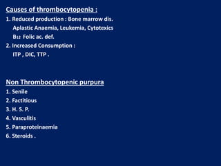 Causes of thrombocytopenia :
1. Reduced production : Bone marrow dis.
Aplastic Anaemia, Leukemia, Cytotexics
B12 Folic ac. def.
2. Increased Consumption :
ITP , DIC, TTP .
Non Thrombocytopenic purpura
1. Senile
2. Factitious
3. H. S. P.
4. Vasculitis
5. Paraproteinaemia
6. Steroids .
 