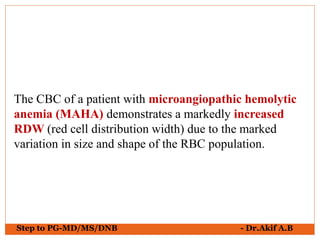 Step to PG-MD/MS/DNB - Dr.Akif A.B
The CBC of a patient with microangiopathic hemolytic
anemia (MAHA) demonstrates a markedly increased
RDW (red cell distribution width) due to the marked
variation in size and shape of the RBC population.
 