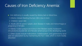 Causes of Iron Deficiency Anemia:
 Iron deficiency is usually caused by dietary lack or blood loss.
1. Infants—breast-feeding (human milk is low in iron)
2. Children—poor diet
3. Adults (20-50 years)—peptic ulcer disease in males and menorrhagia or
pregnancy in females
4. Elderly—colon polyps/carcinoma in the Western world; hookworm
(Ancylostoma duodenale and Necator americanus) in the developing world
5. Other causes include malnutrition, malabsorption, and gastrectomy (acid
aids iron absorption by by maintaining the Fe2+ state, which is more readily
absorbed
 