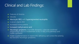 Clinical and Lab Findings:
 Features of Anemia
 Glossitis
 Macrocytic RBCs with hypersegmented neutrophils
 ↓ serum vitamin B12
 Increased homocysteine
 Increased methylmalonic acid
 Neurologic symptoms: reversible dementia, subacute combined
degeneration (due to involvement of B12 in fatty acid pathways and
myelin synthesis)
 Folate supplementation in vitamin B12 deficiency can correct the anemia,
but worsens neurologic symptoms.
 