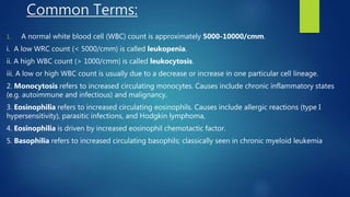 Common Terms:
1. A normal white blood cell (WBC) count is approximately 5000-10000/cmm.
i. A low WRC count (< 5000/cmm) is called leukopenia.
ii. A high WBC count (> 1000/cmm) is called leukocytosis.
iii. A low or high WBC count is usually due to a decrease or increase in one particular cell lineage.
2. Monocytosis refers to increased circulating monocytes. Causes include chronic inflammatory states
(e.g. autoimmune and infectious) and malignancy.
3. Eosinophilia refers to increased circulating eosinophils. Causes include allergic reactions (type I
hypersensitivity), parasitic infections, and Hodgkin lymphoma,
4. Eosinophilia is driven by increased eosinophil chemotactic factor.
5. Basophilia refers to increased circulating basophils; classically seen in chronic myeloid leukemia
 