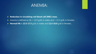 ANEMIA:
 Reduction in circulating red blood cell (RBC) mass.
 Anemia is defined as Hb < 13.5 g/dL in males and < 12.5 g/dL in females.
 Normal Hb is 13.5-17.5 g/dL in males and 12.5-16.0 g/dl in females.
 