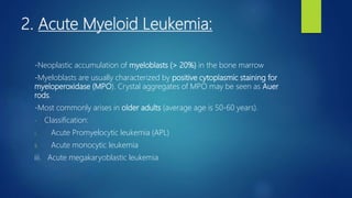 2. Acute Myeloid Leukemia:
-Neoplastic accumulation of myeloblasts (> 20%) in the bone marrow
-Myeloblasts are usually characterized by positive cytoplasmic staining for
myeloperoxidase (MPO). Crystal aggregates of MPO may be seen as Auer
rods.
-Most commonly arises in older adults (average age is 50-60 years).
- Classification:
i. Acute Promyelocytic leukemia (APL)
ii. Acute monocytic leukemia
iii. Acute megakaryoblastic leukemia
 