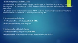 i. Acute Promyelocytic leukemia (APL):
-- Characterized by t(15;17), which involves translocation of the retinoic acid receptor (RAR) on
chromosome 17 to chromosome 15; RAR disruption blocks maturation and promyelocytes (blasts)
accumulate.
--Treatment is with all-trans-retinoic acid (ATRA, a vitamin A derivative), which binds the altered
receptor and causes the blasts to mature (and eventually die).
ii. Acute monocytic leukemia:
--Proliferation of monoblasts; usually lack MPO.
--Blasts characteristically infiltrate gums.
iii. Acute megakaryoblastic leukemia:
--Proliferation of megakaryoblasts; lack MPO.
--Associated with Down syndrome (usually arises before the age of 5)
 
