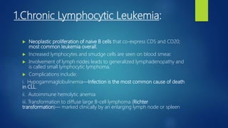 1.Chronic Lymphocytic Leukemia:
 Neoplastic proliferation of naive B cells that co-express CD5 and CD20;
most common leukemia overall.
 Increased lymphocytes and smudge cells are seen on blood smear.
 Involvement of lymph nodes leads to generalized lymphadenopathy and
is called small lymphocytic lymphoma,
 Complications include:
i. Hypogammaglobulinemia—Infection is the most common cause of death
in CLL.
ii. Autoimmune hemolytic anemia
iii. Transformation to diffuse large B-cell lymphoma (Richter
transformation)— marked clinically by an enlarging lymph node or spleen
 