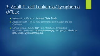 3. Adult T- cell Leukemia/ Lymphoma
(ATLL):
 Neoplastic proliferation of mature CD4+ T cells.
 Associated with HTLV-L; most commonly seen in Japan and the
Caribbean.
 Clinical features include rash (skin infiltration), generalized
lymphadenopathy with hepatosplenomegaly, and lytic (punched-out)
bone lesions with hypercalcemia.
 