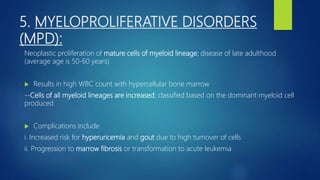 5. MYELOPROLIFERATIVE DISORDERS
(MPD):
Neoplastic proliferation of mature cells of myeloid lineage; disease of late adulthood
(average age is 50-60 years)
 Results in high WBC count with hypercellular bone marrow
--Cells of all myeloid lineages are increased; classified based on the dominant myeloid cell
produced
 Complications include
i. Increased risk for hyperuricemia and gout due to high turnover of cells
ii. Progression to marrow fibrosis or transformation to acute leukemia
 
