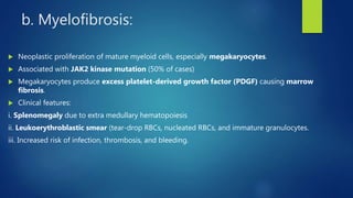 b. Myelofibrosis:
 Neoplastic proliferation of mature myeloid cells, especially megakaryocytes.
 Associated with JAK2 kinase mutation (50% of cases)
 Megakaryocytes produce excess platelet-derived growth factor (PDGF) causing marrow
fibrosis.
 Clinical features:
i. Splenomegaly due to extra medullary hematopoiesis
ii. Leukoerythroblastic smear (tear-drop RBCs, nucleated RBCs, and immature granulocytes.
iii. Increased risk of infection, thrombosis, and bleeding.
 