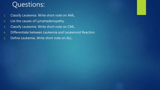 Questions:
1. Classify Leukemia. Write short note on AML.
2. List the causes of Lymphadenopathy.
3. Classify Leukemia. Write short note on CML.
4. Differentiate between Leukemia and Leukemoid Reaction.
5. Define Leukemia. Write short note on ALL.
 