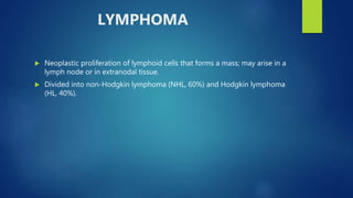 LYMPHOMA
 Neoplastic proliferation of lymphoid cells that forms a mass; may arise in a
lymph node or in extranodal tissue.
 Divided into non-Hodgkin lymphoma (NHL, 60%) and Hodgkin lymphoma
(HL, 40%).
 