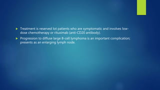 Treatment is reserved lot patients who are symptomatic and involves low-
dose chemotherapy or rituximab (anti-CD20 antibody).
 Progression to diffuse large B-cell lymphoma is an important complication;
presents as an enlarging lymph node.
 
