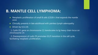 B. MANTLE CELL LYMPHOMA:
 Neoplastic proliferation of small B cells (CD20+) that expands the mantle
zone
 Clinically presents in late adulthood with painless lymph adenopathy
 Driven by t(11;14)
1. Cydin D1 gene on chromosome 11 translocates to Ig heavy chain locus on
chromosome 14.
2. Overexpression of cydin Dl promotes G1/S transition in the cell cycle,
facilitating neoplastic proliferation,
 