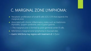 C. MARGINAL ZONE LYMPHOMA:
 Neoplastic proliferation of small B cells (CD 2 CP) that expands the
marginal zone
 Associated with chronic inflammatory states such as Hashimoto
thyroiditis, Sjogren syndrome, and H pylori gastritis
---The marginal zone is formed by post-germinal center B cells.
 MALToma is marginal zone lymphoma in mucosal sites.
---Gastric MALToma may regress with treatment of H Pylori.
 