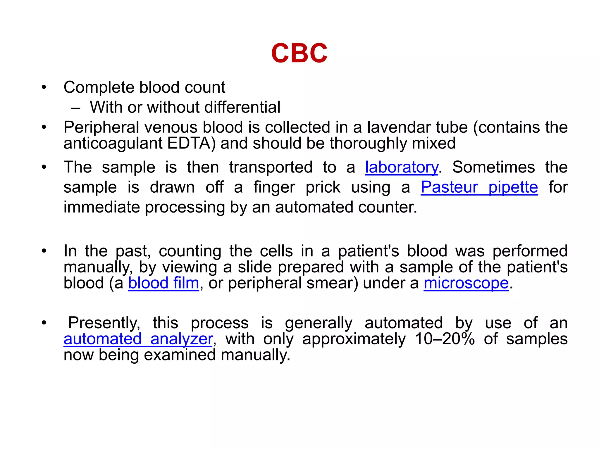 CBC
• Complete blood count
– With or without differential
• Peripheral venous blood is collected in a lavendar tube (contains the
anticoagulant EDTA) and should be thoroughly mixed
• The sample is then transported to a laboratory. Sometimes the
sample is drawn off a finger prick using a Pasteur pipette for
immediate processing by an automated counter.
• In the past, counting the cells in a patient's blood was performed
manually, by viewing a slide prepared with a sample of the patient's
blood (a blood film, or peripheral smear) under a microscope.
• Presently, this process is generally automated by use of an
automated analyzer, with only approximately 10–20% of samples
now being examined manually.
 