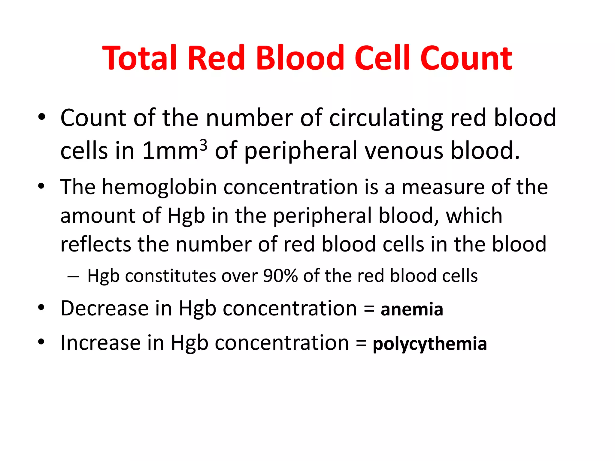 Total Red Blood Cell Count
• Count of the number of circulating red blood
cells in 1mm3 of peripheral venous blood.
• The hemoglobin concentration is a measure of the
amount of Hgb in the peripheral blood, which
reflects the number of red blood cells in the blood
– Hgb constitutes over 90% of the red blood cells
• Decrease in Hgb concentration = anemia
• Increase in Hgb concentration = polycythemia
 