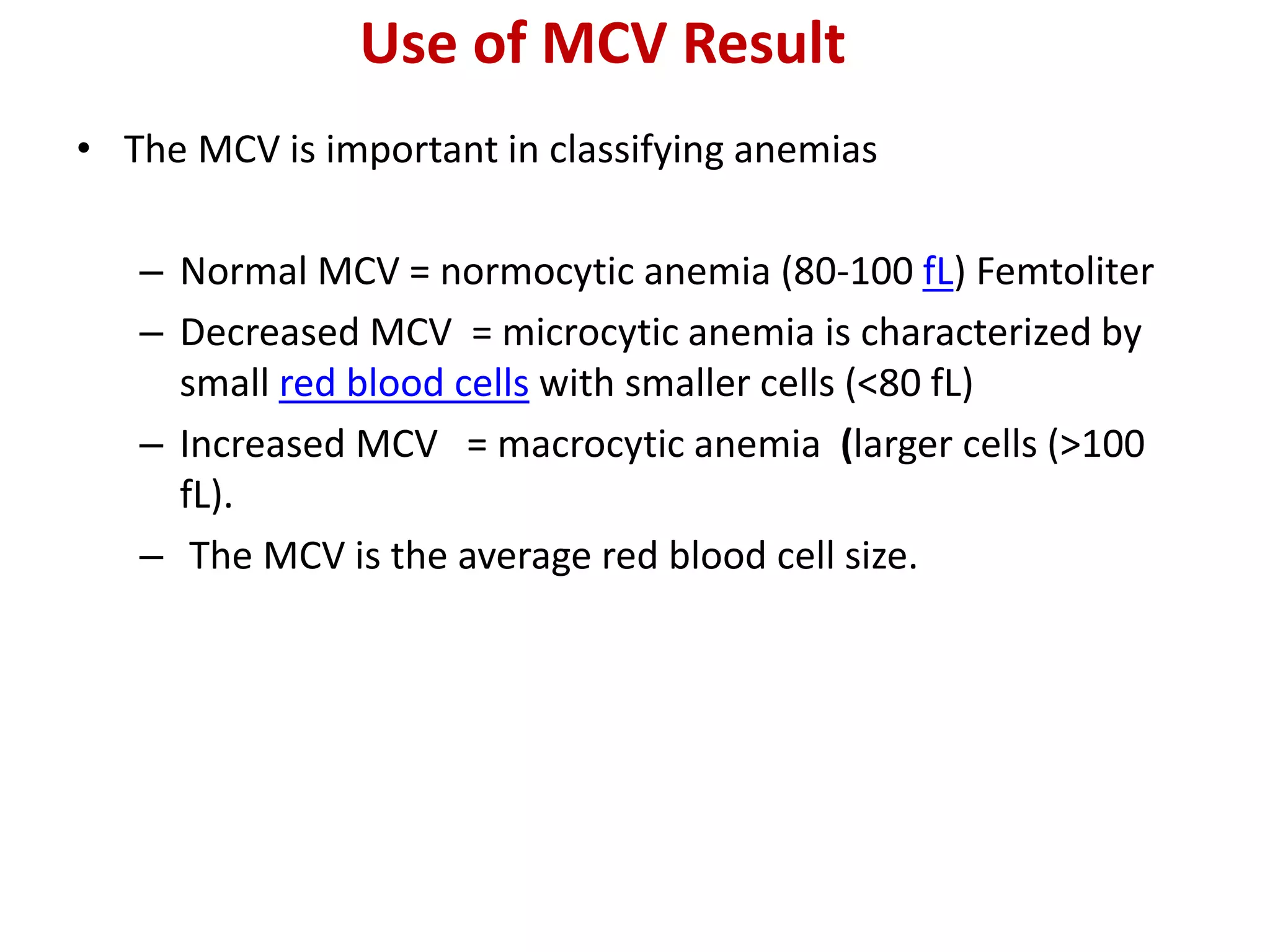 Use of MCV Result
• The MCV is important in classifying anemias
– Normal MCV = normocytic anemia (80-100 fL) Femtoliter
– Decreased MCV = microcytic anemia is characterized by
small red blood cells with smaller cells (<80 fL)
– Increased MCV = macrocytic anemia (larger cells (>100
fL).
– The MCV is the average red blood cell size.
 