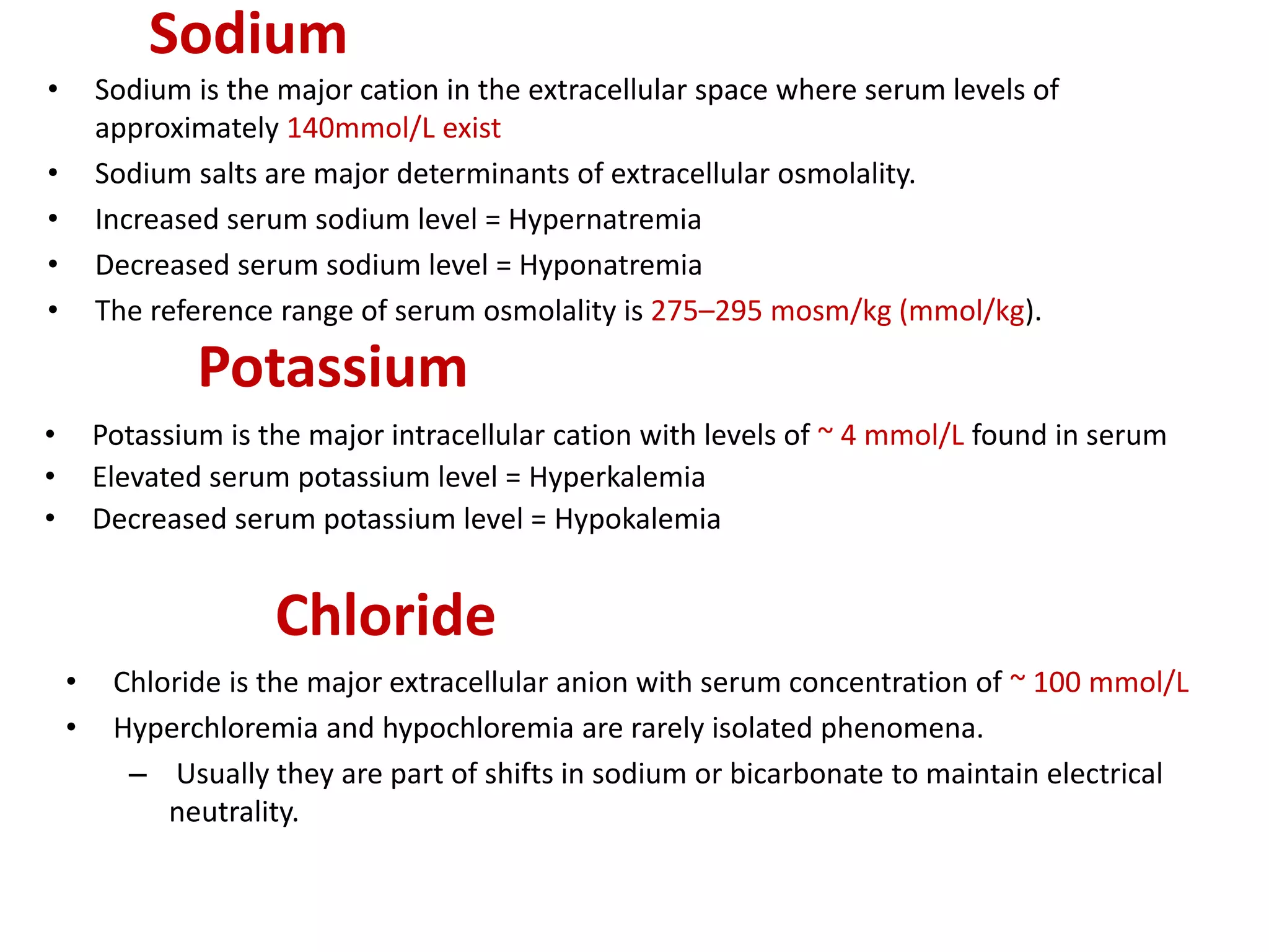 Sodium
• Sodium is the major cation in the extracellular space where serum levels of
approximately 140mmol/L exist
• Sodium salts are major determinants of extracellular osmolality.
• Increased serum sodium level = Hypernatremia
• Decreased serum sodium level = Hyponatremia
• The reference range of serum osmolality is 275–295 mosm/kg (mmol/kg).
Potassium
• Potassium is the major intracellular cation with levels of ~ 4 mmol/L found in serum
• Elevated serum potassium level = Hyperkalemia
• Decreased serum potassium level = Hypokalemia
Chloride
• Chloride is the major extracellular anion with serum concentration of ~ 100 mmol/L
• Hyperchloremia and hypochloremia are rarely isolated phenomena.
– Usually they are part of shifts in sodium or bicarbonate to maintain electrical
neutrality.
 
