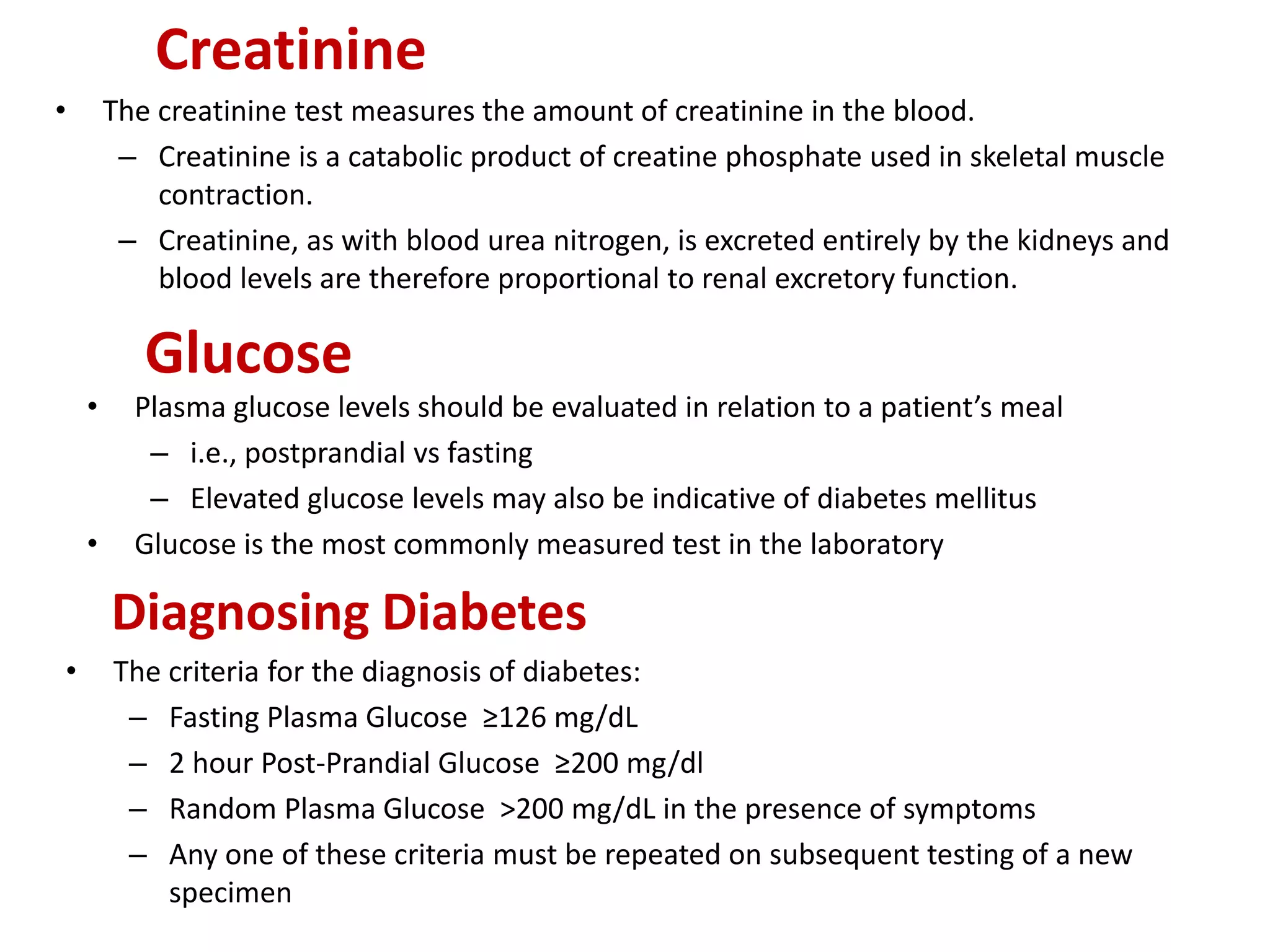 Creatinine
• The creatinine test measures the amount of creatinine in the blood.
– Creatinine is a catabolic product of creatine phosphate used in skeletal muscle
contraction.
– Creatinine, as with blood urea nitrogen, is excreted entirely by the kidneys and
blood levels are therefore proportional to renal excretory function.
Glucose
• Plasma glucose levels should be evaluated in relation to a patient’s meal
– i.e., postprandial vs fasting
– Elevated glucose levels may also be indicative of diabetes mellitus
• Glucose is the most commonly measured test in the laboratory
Diagnosing Diabetes
• The criteria for the diagnosis of diabetes:
– Fasting Plasma Glucose ≥126 mg/dL
– 2 hour Post-Prandial Glucose ≥200 mg/dl
– Random Plasma Glucose >200 mg/dL in the presence of symptoms
– Any one of these criteria must be repeated on subsequent testing of a new
specimen
 